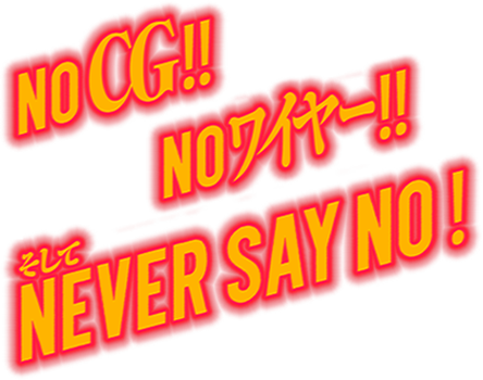 NO CG, NO ワイヤー, and NEVER SAY NO!!